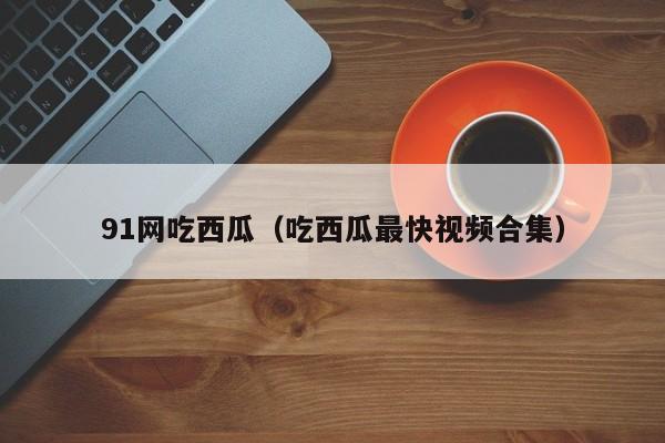 91网吃西瓜（吃西瓜最快视频合集）