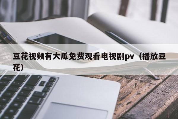 豆花视频有大瓜免费观看电视剧pv（播放豆花）