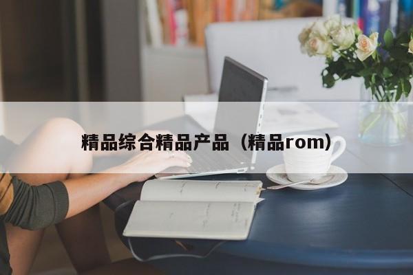 精品综合精品产品（精品rom）