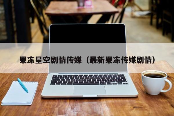 果冻星空剧情传媒（最新果冻传媒剧情）