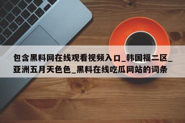 包含黑料网在线观看视频入口_韩国福二区_亚洲五月天色色_黑料在线吃瓜网站的词条