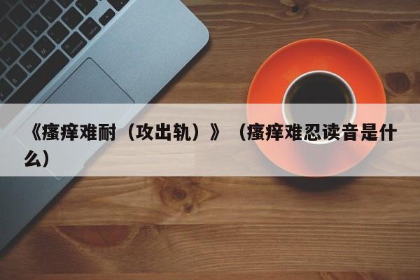 《瘙痒难耐（攻出轨）》（瘙痒难忍读音是什么）