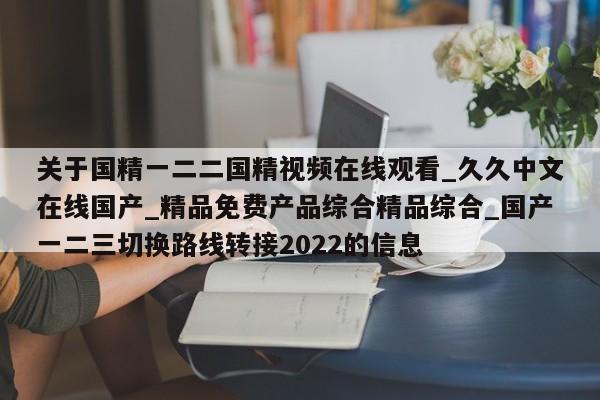 关于国精一二二国精视频在线观看_久久中文在线国产_精品免费产品综合精品综合_国产一二三切换路线转接2022的信息