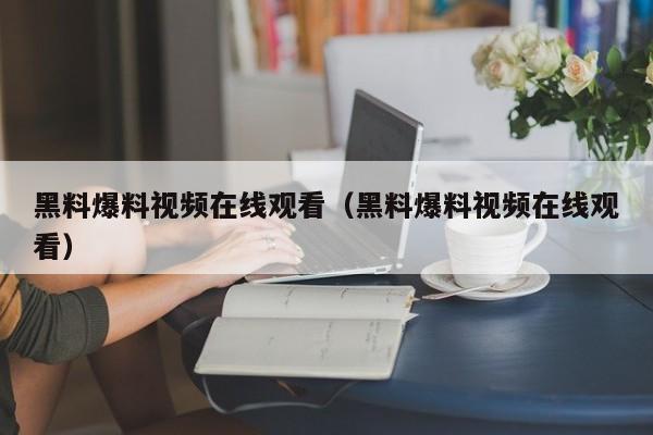 黑料爆料视频在线观看（黑料爆料视频在线观看）