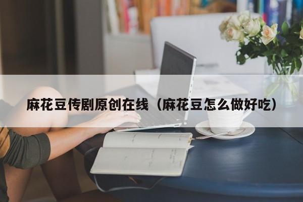 麻花豆传剧原创在线（麻花豆怎么做好吃）