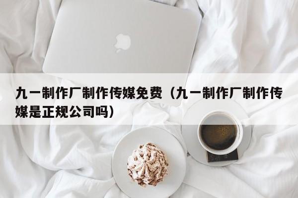 九一制作厂制作传媒免费（九一制作厂制作传媒是正规公司吗）