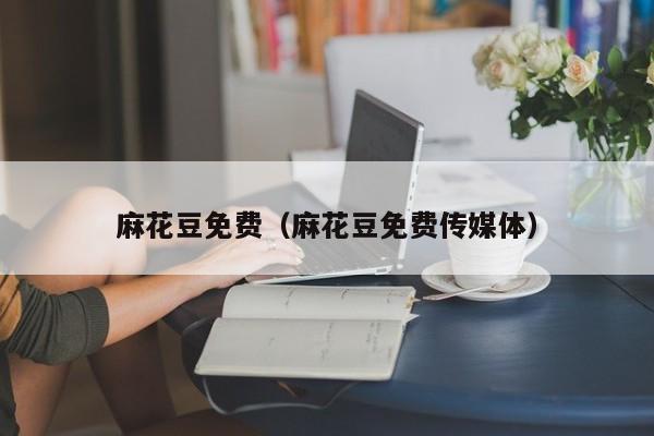 麻花豆免费（麻花豆免费传媒体）