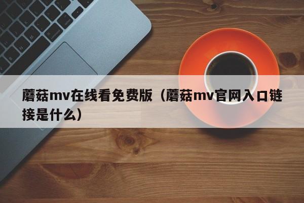 蘑菇mv在线看免费版（蘑菇mv官网入口链接是什么）